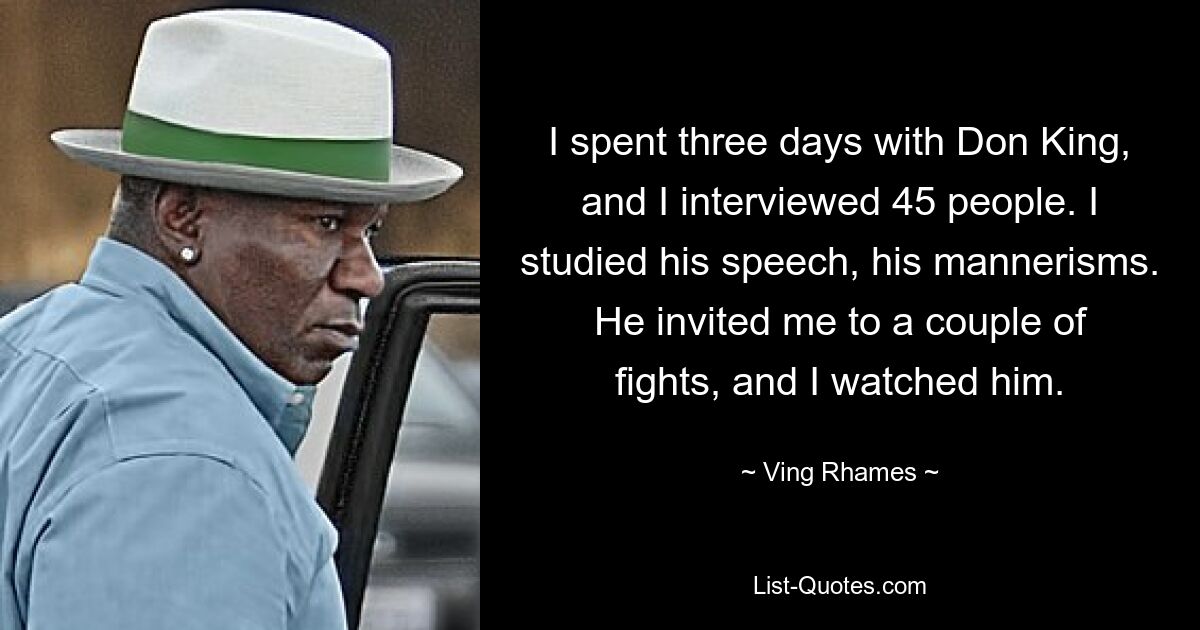 I spent three days with Don King, and I interviewed 45 people. I studied his speech, his mannerisms. He invited me to a couple of fights, and I watched him. — © Ving Rhames