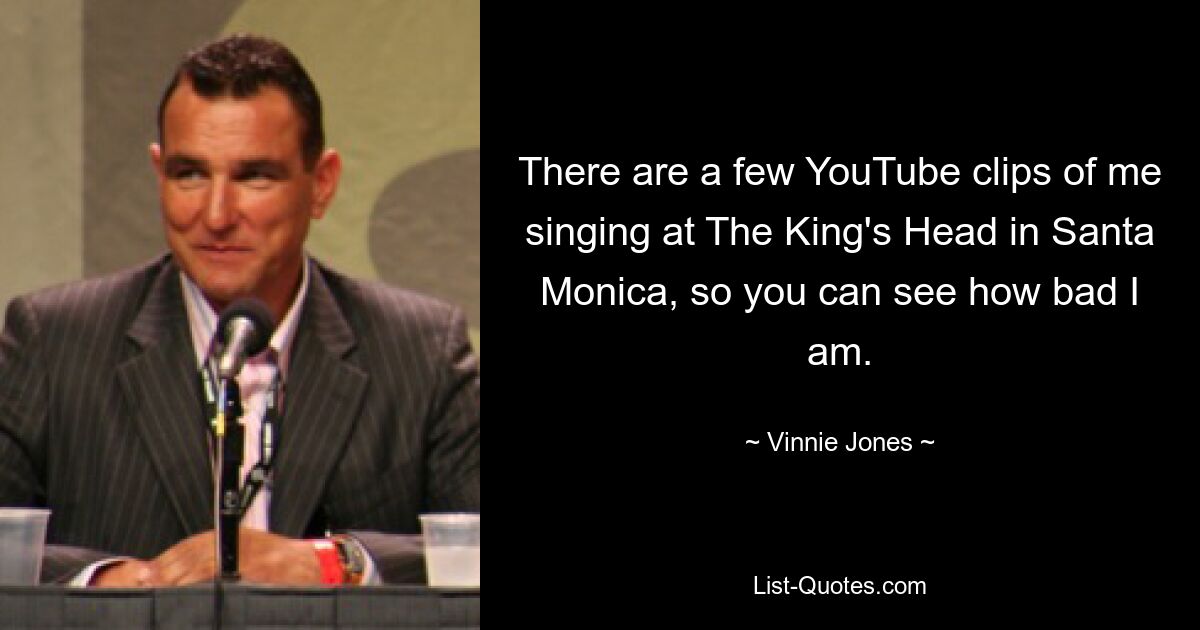 There are a few YouTube clips of me singing at The King's Head in Santa Monica, so you can see how bad I am. — © Vinnie Jones