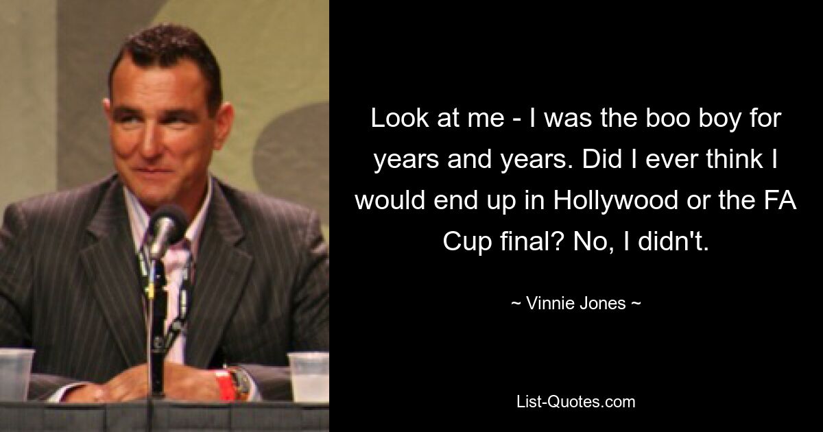 Look at me - I was the boo boy for years and years. Did I ever think I would end up in Hollywood or the FA Cup final? No, I didn't. — © Vinnie Jones