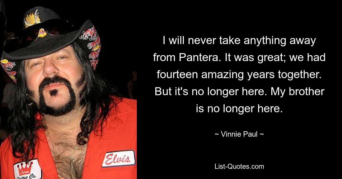 I will never take anything away from Pantera. It was great; we had fourteen amazing years together. But it's no longer here. My brother is no longer here. — © Vinnie Paul