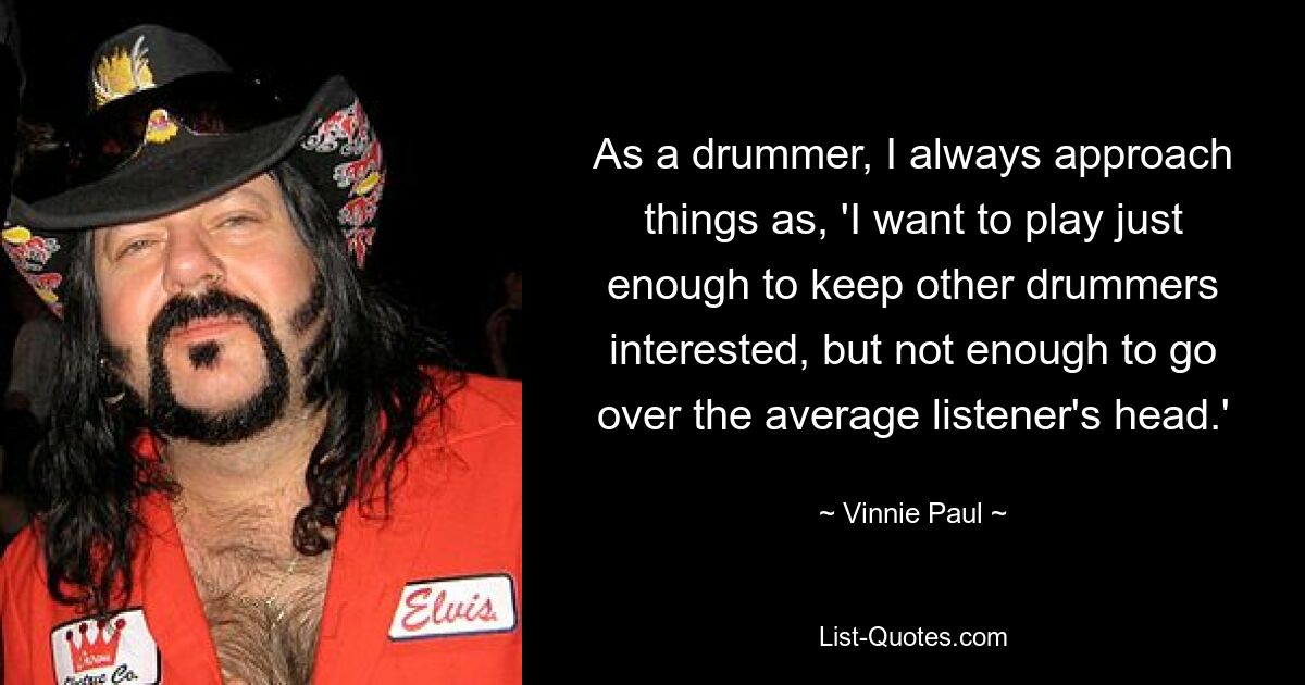 As a drummer, I always approach things as, 'I want to play just enough to keep other drummers interested, but not enough to go over the average listener's head.' — © Vinnie Paul