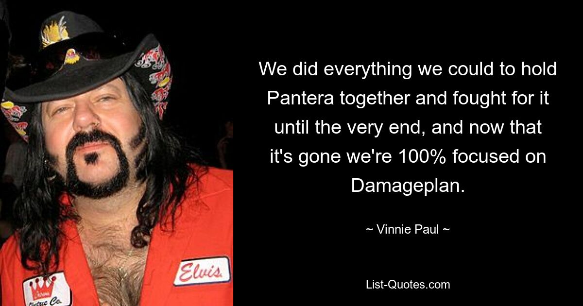 We did everything we could to hold Pantera together and fought for it until the very end, and now that it's gone we're 100% focused on Damageplan. — © Vinnie Paul