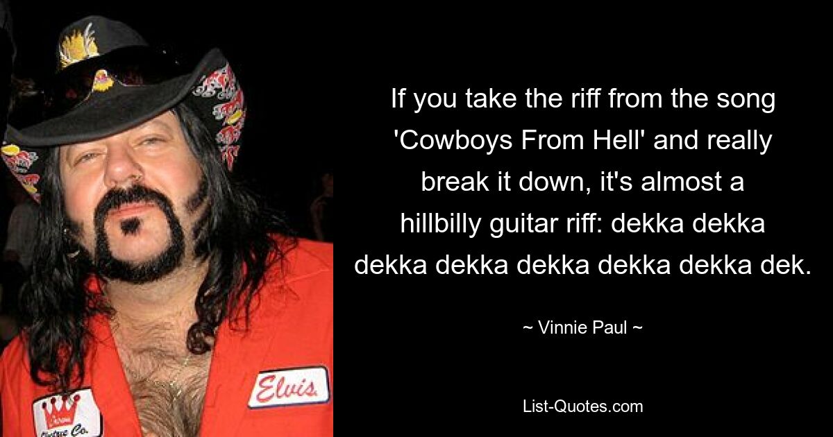 If you take the riff from the song 'Cowboys From Hell' and really break it down, it's almost a hillbilly guitar riff: dekka dekka dekka dekka dekka dekka dekka dek. — © Vinnie Paul