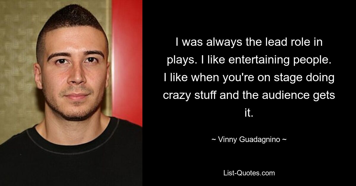 I was always the lead role in plays. I like entertaining people. I like when you're on stage doing crazy stuff and the audience gets it. — © Vinny Guadagnino