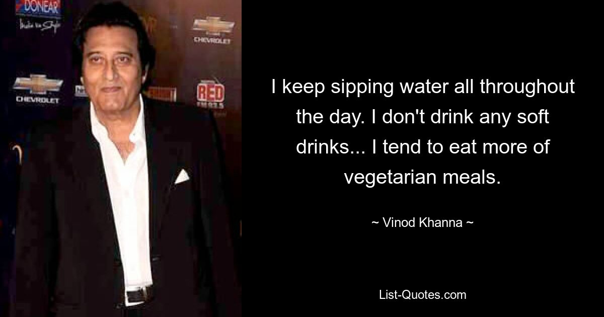 I keep sipping water all throughout the day. I don't drink any soft drinks... I tend to eat more of vegetarian meals. — © Vinod Khanna