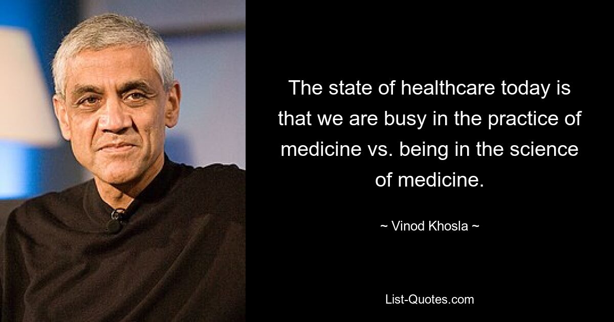 The state of healthcare today is that we are busy in the practice of medicine vs. being in the science of medicine. — © Vinod Khosla