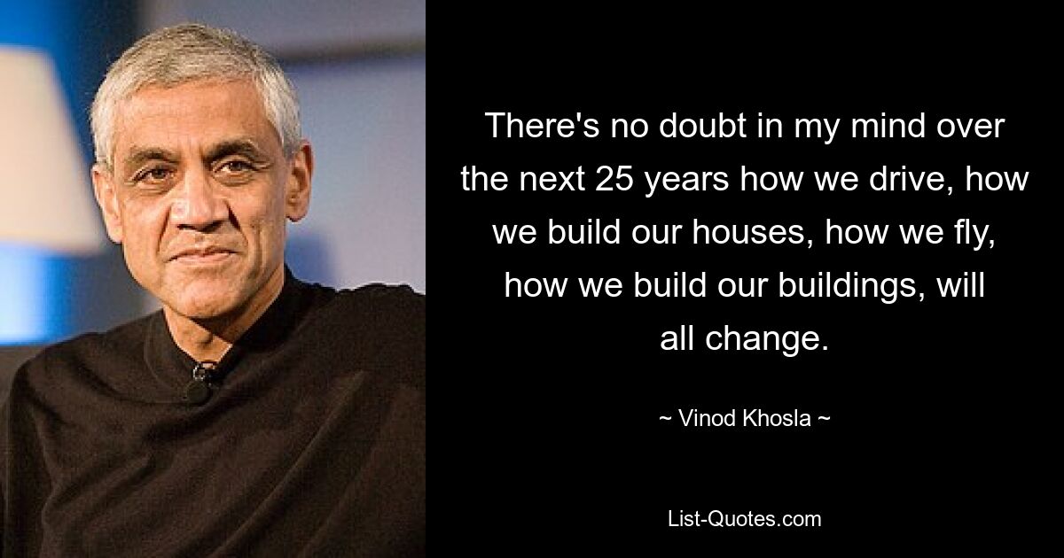 There's no doubt in my mind over the next 25 years how we drive, how we build our houses, how we fly, how we build our buildings, will all change. — © Vinod Khosla