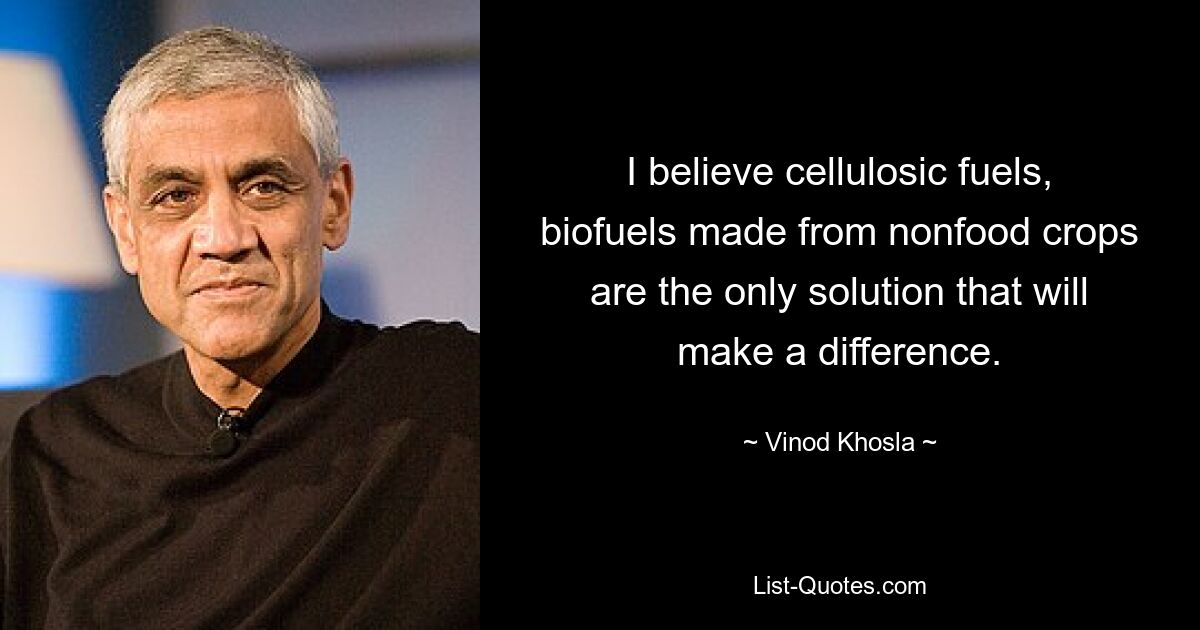 I believe cellulosic fuels, biofuels made from nonfood crops are the only solution that will make a difference. — © Vinod Khosla