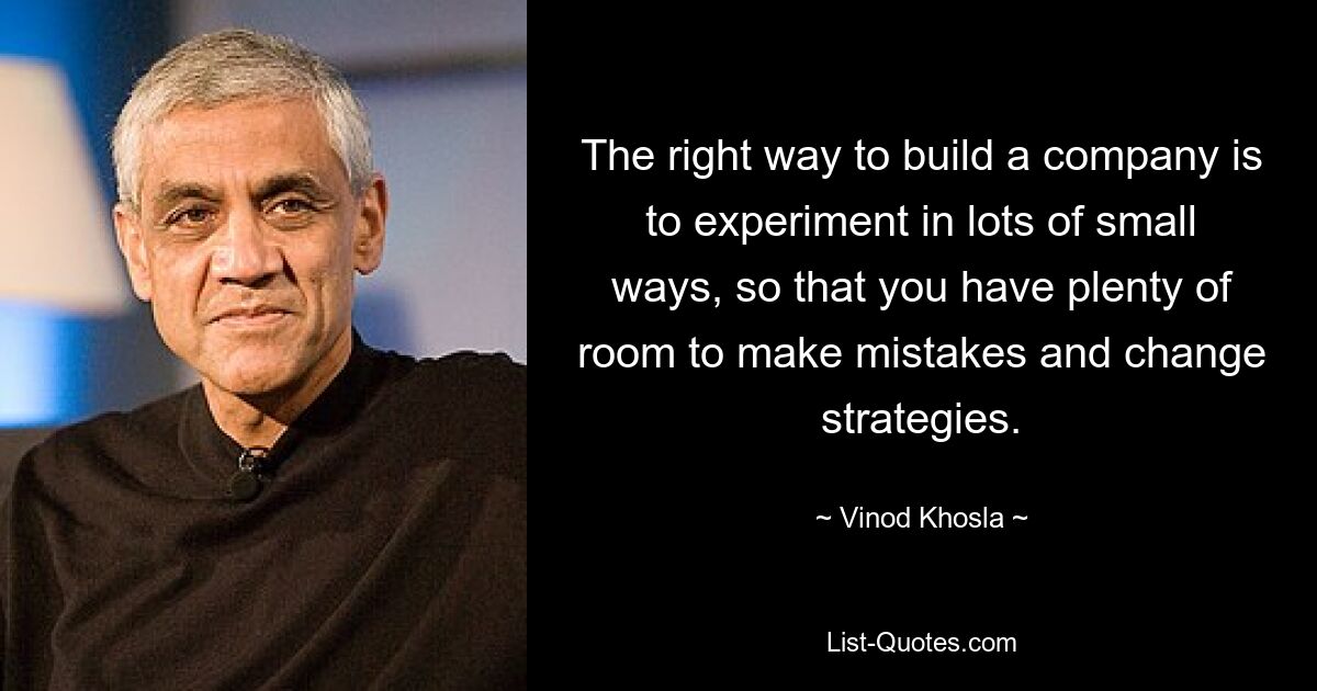 The right way to build a company is to experiment in lots of small ways, so that you have plenty of room to make mistakes and change strategies. — © Vinod Khosla