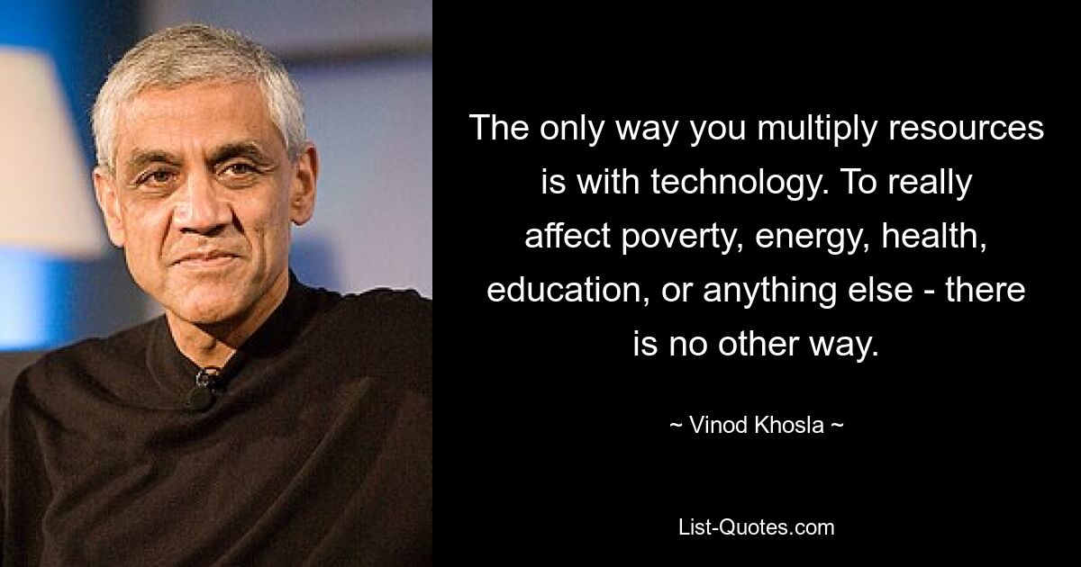 The only way you multiply resources is with technology. To really affect poverty, energy, health, education, or anything else - there is no other way. — © Vinod Khosla