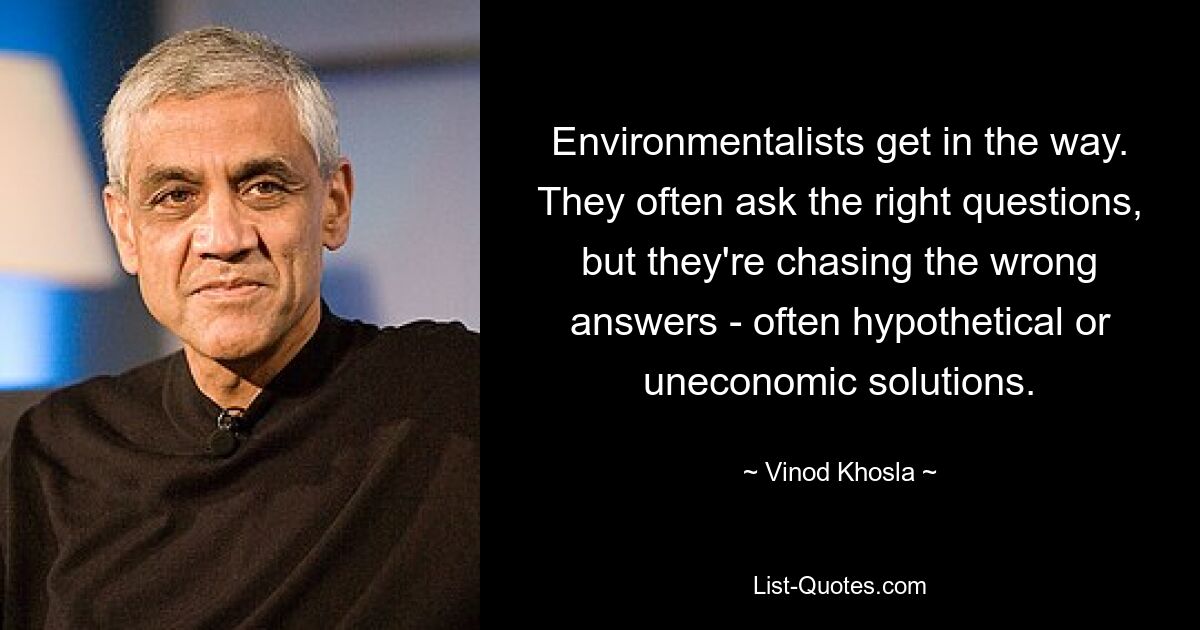 Environmentalists get in the way. They often ask the right questions, but they're chasing the wrong answers - often hypothetical or uneconomic solutions. — © Vinod Khosla