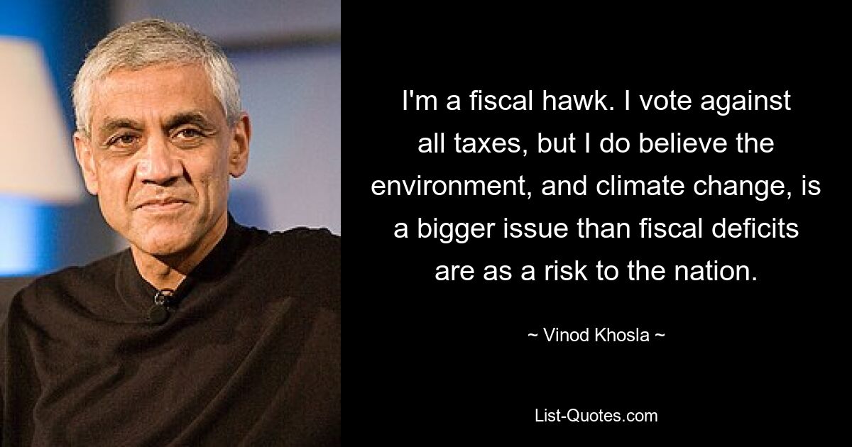 I'm a fiscal hawk. I vote against all taxes, but I do believe the environment, and climate change, is a bigger issue than fiscal deficits are as a risk to the nation. — © Vinod Khosla