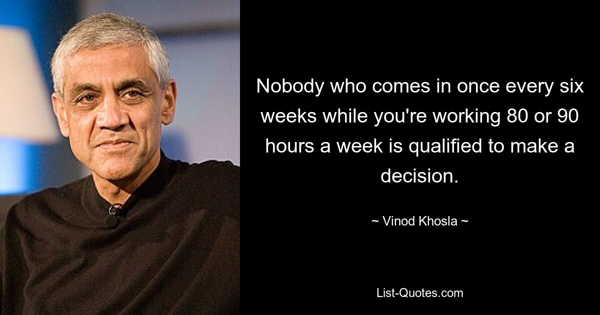 Nobody who comes in once every six weeks while you're working 80 or 90 hours a week is qualified to make a decision. — © Vinod Khosla