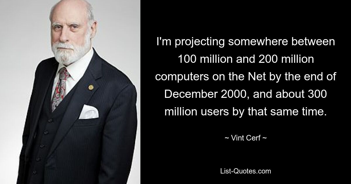 I'm projecting somewhere between 100 million and 200 million computers on the Net by the end of December 2000, and about 300 million users by that same time. — © Vint Cerf