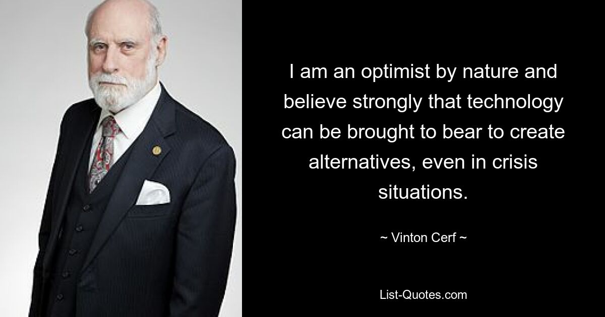 I am an optimist by nature and believe strongly that technology can be brought to bear to create alternatives, even in crisis situations. — © Vinton Cerf