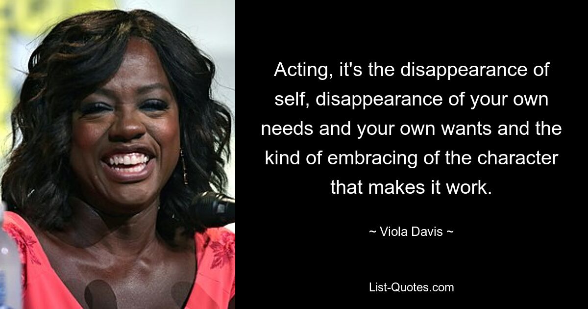 Acting, it's the disappearance of self, disappearance of your own needs and your own wants and the kind of embracing of the character that makes it work. — © Viola Davis