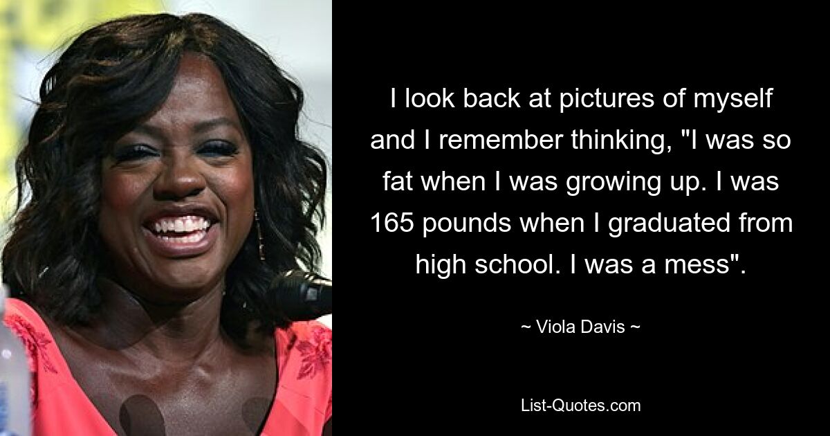 I look back at pictures of myself and I remember thinking, "I was so fat when I was growing up. I was 165 pounds when I graduated from high school. I was a mess". — © Viola Davis