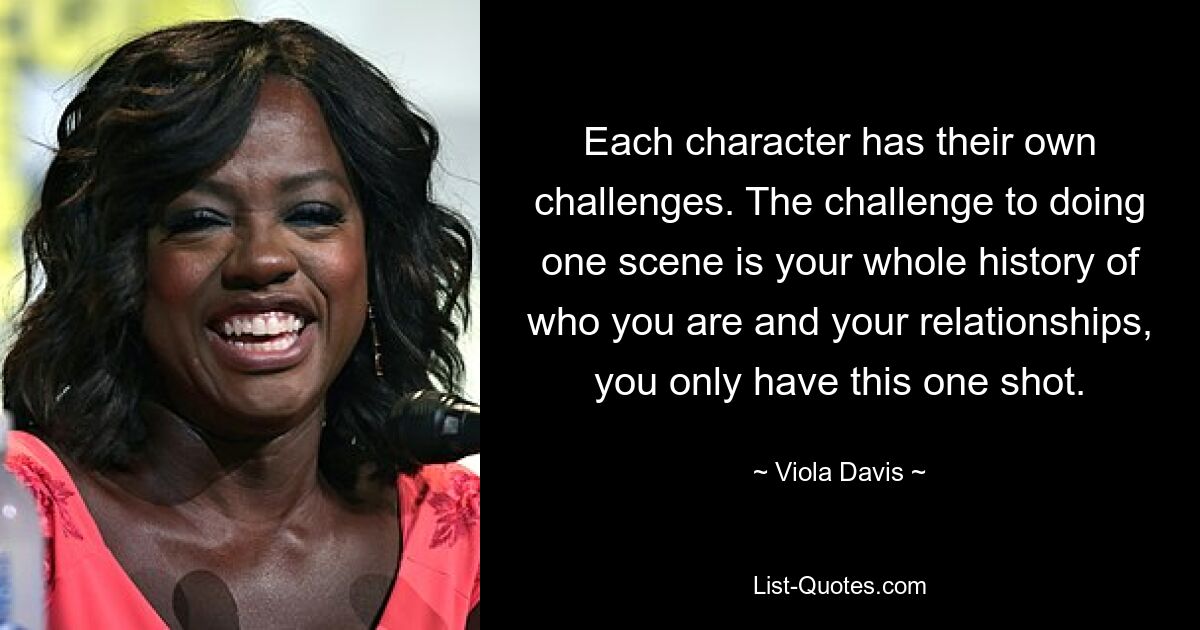 Each character has their own challenges. The challenge to doing one scene is your whole history of who you are and your relationships, you only have this one shot. — © Viola Davis