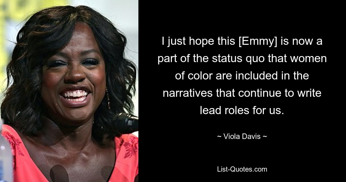 I just hope this [Emmy] is now a part of the status quo that women of color are included in the narratives that continue to write lead roles for us. — © Viola Davis