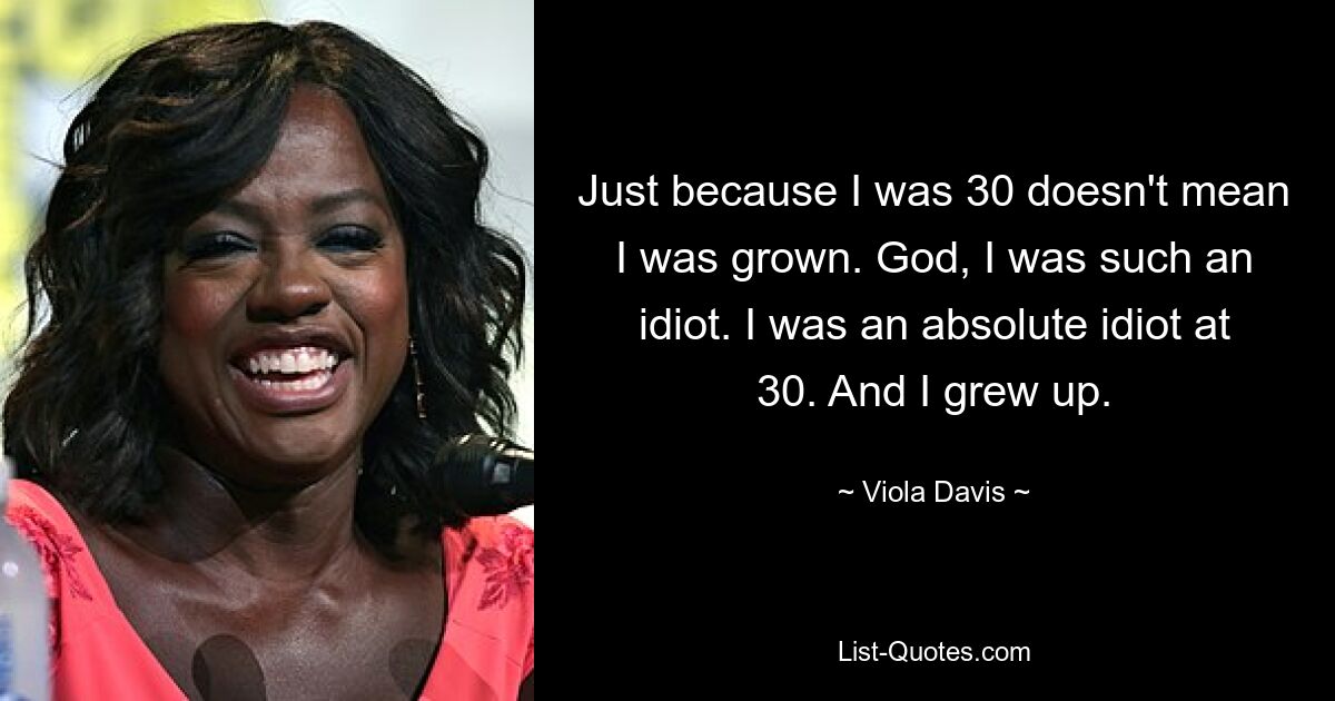 Just because I was 30 doesn't mean I was grown. God, I was such an idiot. I was an absolute idiot at 30. And I grew up. — © Viola Davis