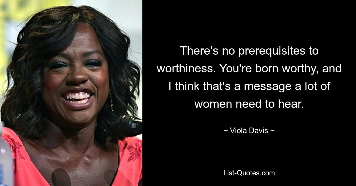 There's no prerequisites to worthiness. You're born worthy, and I think that's a message a lot of women need to hear. — © Viola Davis