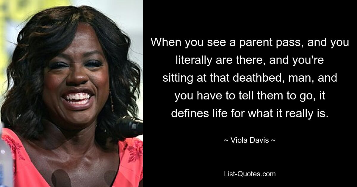 When you see a parent pass, and you literally are there, and you're sitting at that deathbed, man, and you have to tell them to go, it defines life for what it really is. — © Viola Davis