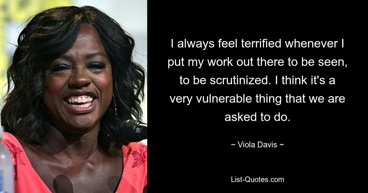 I always feel terrified whenever I put my work out there to be seen, to be scrutinized. I think it's a very vulnerable thing that we are asked to do. — © Viola Davis