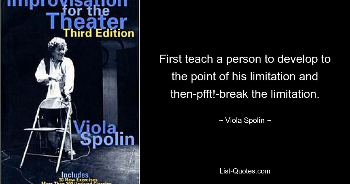 First teach a person to develop to the point of his limitation and then-pfft!-break the limitation. — © Viola Spolin