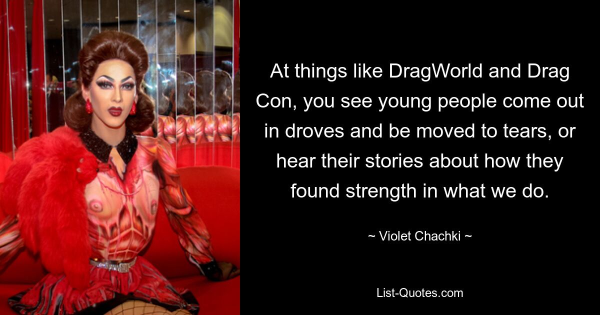 At things like DragWorld and Drag Con, you see young people come out in droves and be moved to tears, or hear their stories about how they found strength in what we do. — © Violet Chachki