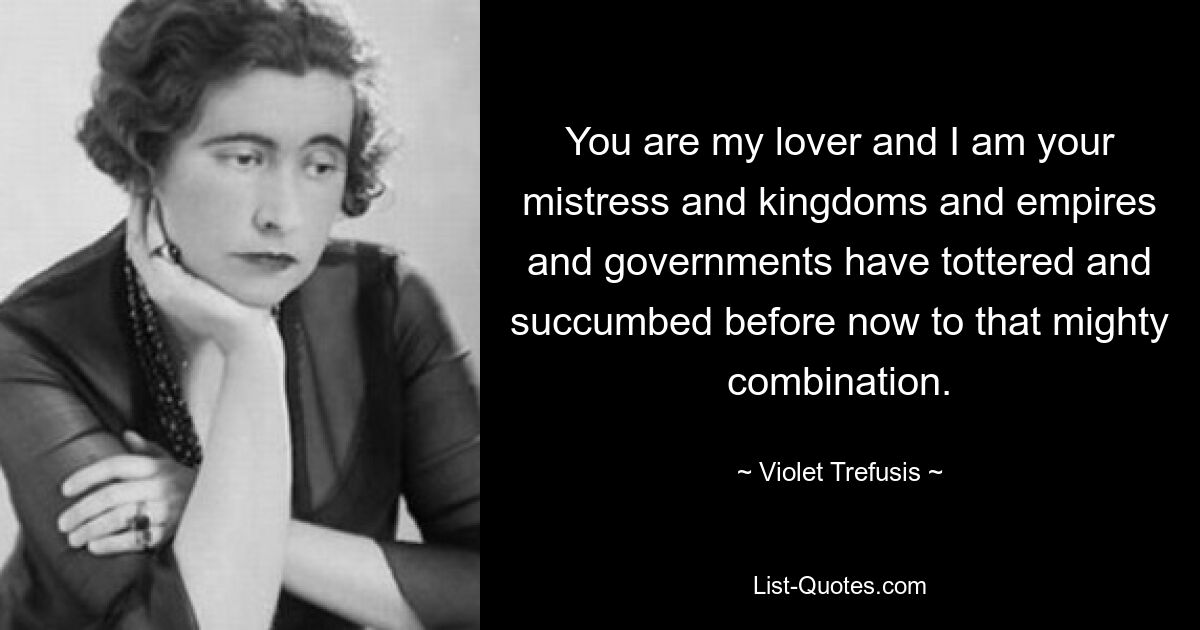 You are my lover and I am your mistress and kingdoms and empires and governments have tottered and succumbed before now to that mighty combination. — © Violet Trefusis