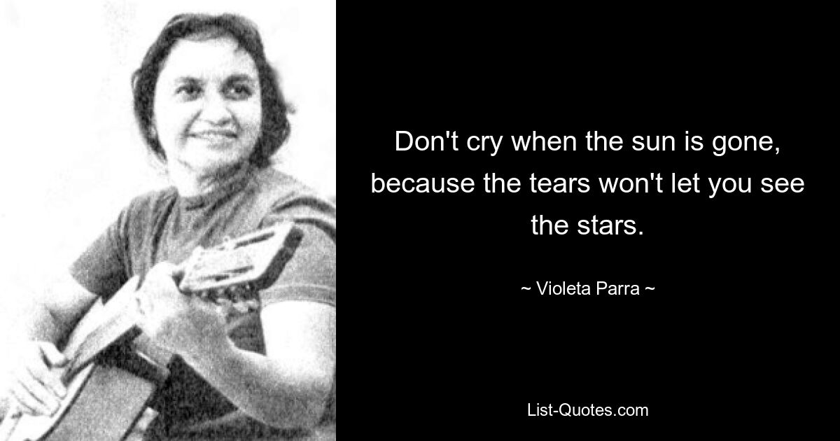 Don't cry when the sun is gone, because the tears won't let you see the stars. — © Violeta Parra