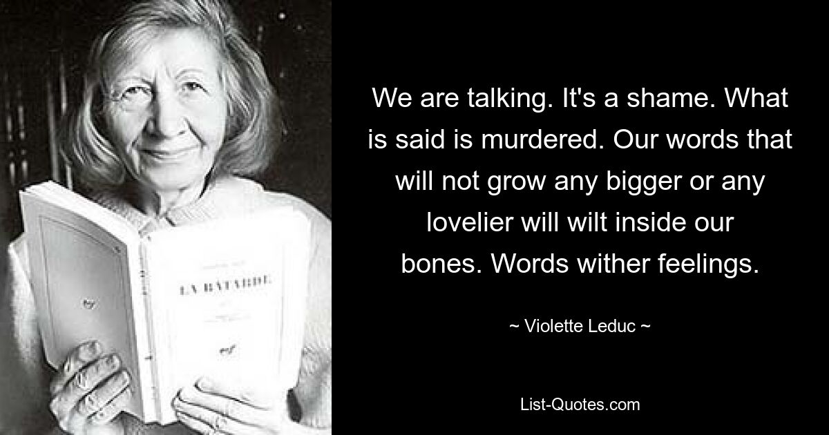 We are talking. It's a shame. What is said is murdered. Our words that will not grow any bigger or any lovelier will wilt inside our bones. Words wither feelings. — © Violette Leduc