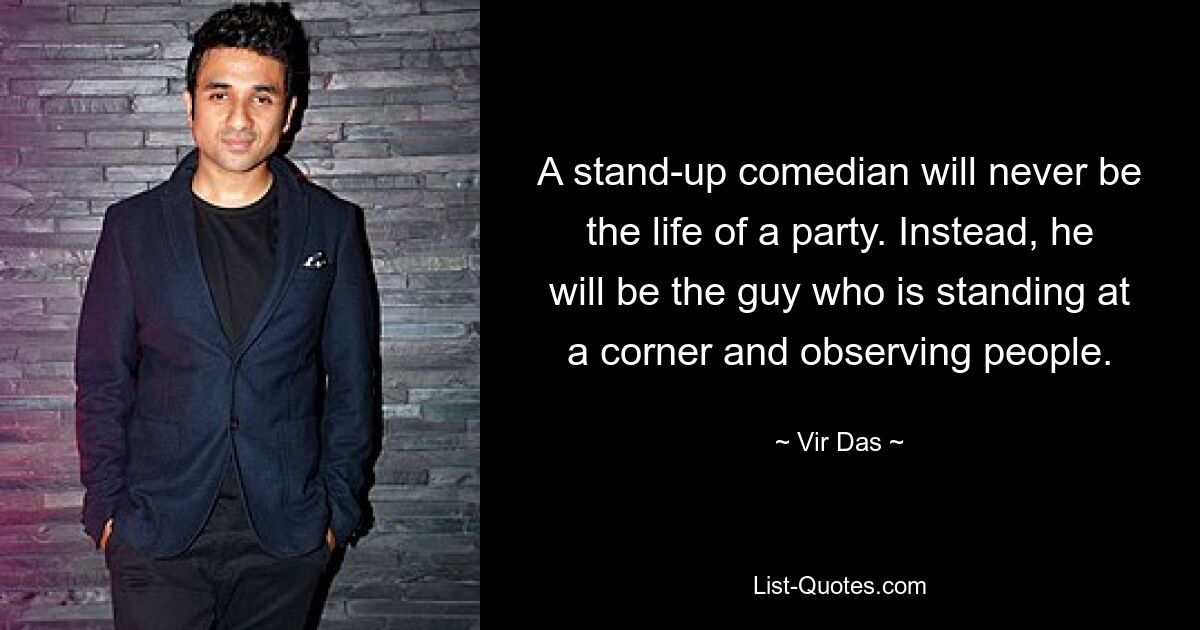 A stand-up comedian will never be the life of a party. Instead, he will be the guy who is standing at a corner and observing people. — © Vir Das