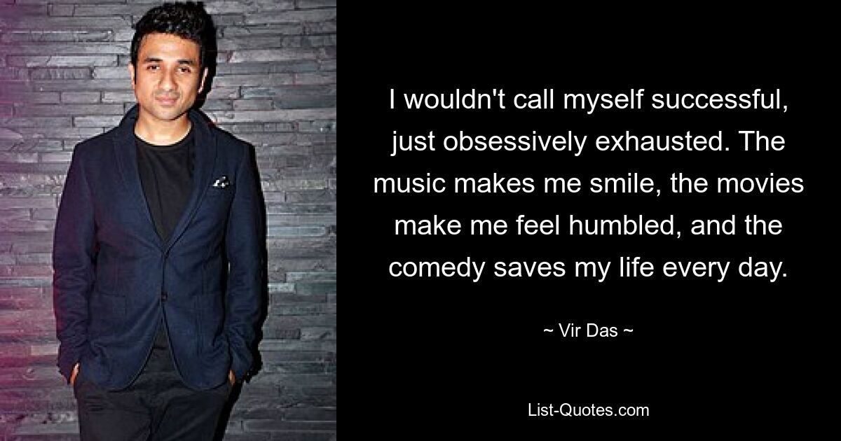 I wouldn't call myself successful, just obsessively exhausted. The music makes me smile, the movies make me feel humbled, and the comedy saves my life every day. — © Vir Das