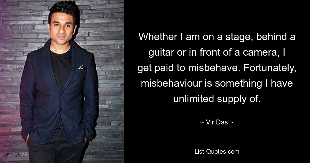 Whether I am on a stage, behind a guitar or in front of a camera, I get paid to misbehave. Fortunately, misbehaviour is something I have unlimited supply of. — © Vir Das