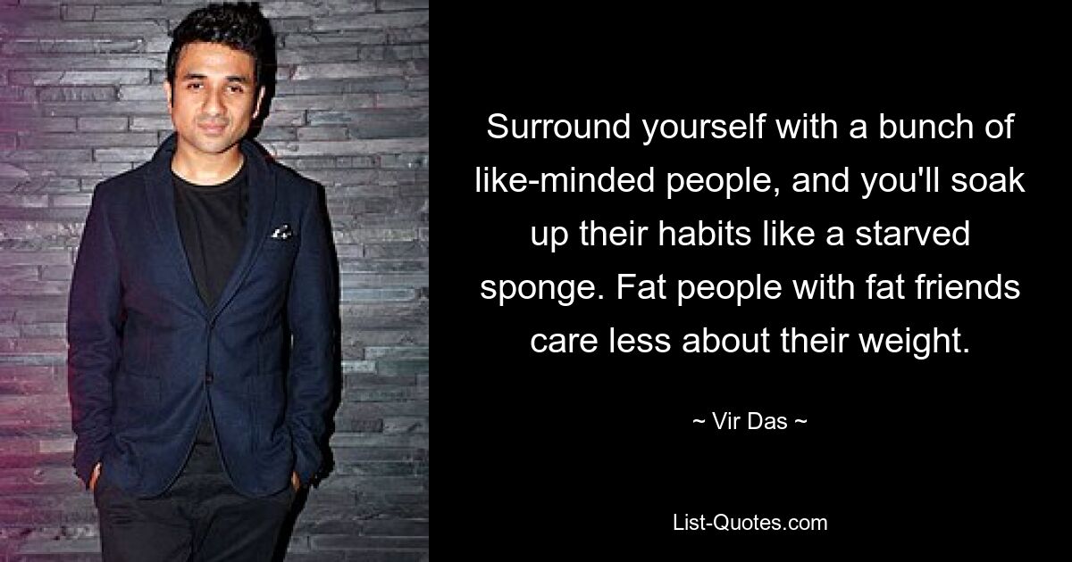 Surround yourself with a bunch of like-minded people, and you'll soak up their habits like a starved sponge. Fat people with fat friends care less about their weight. — © Vir Das