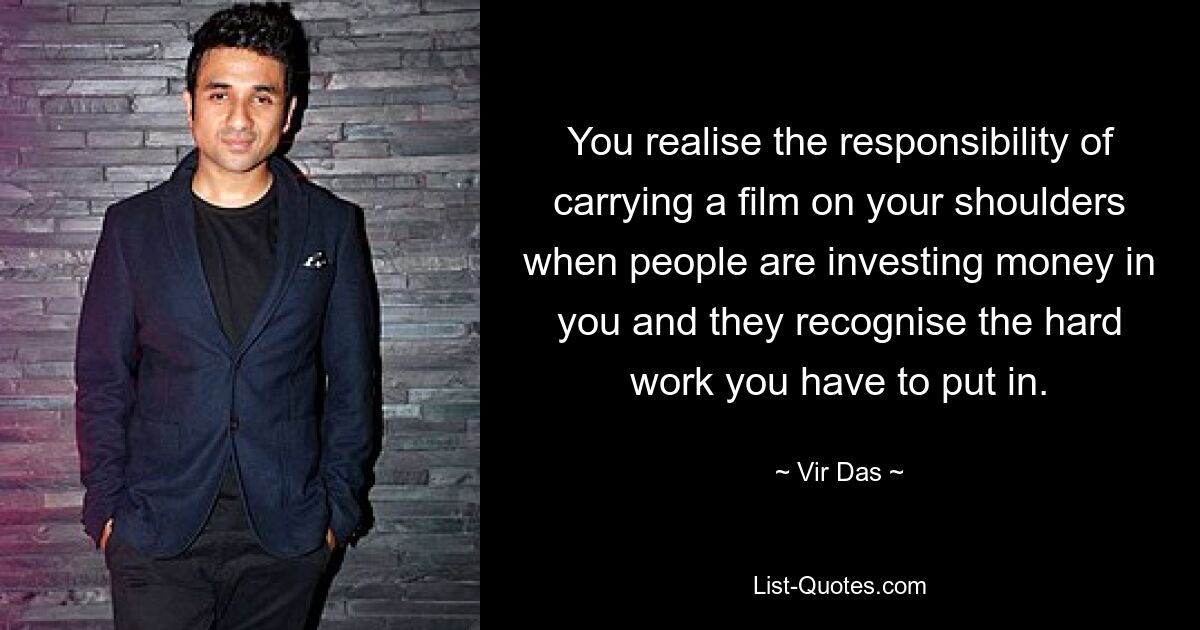 You realise the responsibility of carrying a film on your shoulders when people are investing money in you and they recognise the hard work you have to put in. — © Vir Das