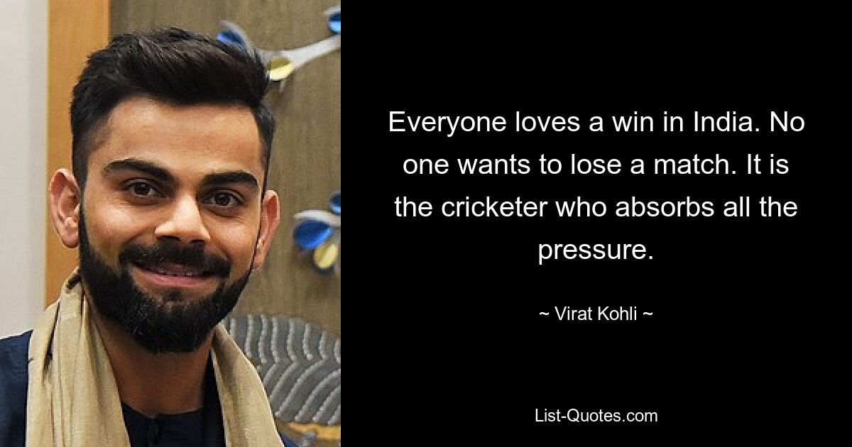 Everyone loves a win in India. No one wants to lose a match. It is the cricketer who absorbs all the pressure. — © Virat Kohli