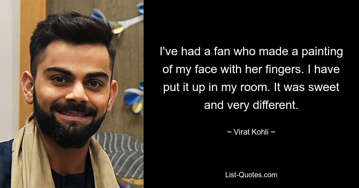 I've had a fan who made a painting of my face with her fingers. I have put it up in my room. It was sweet and very different. — © Virat Kohli