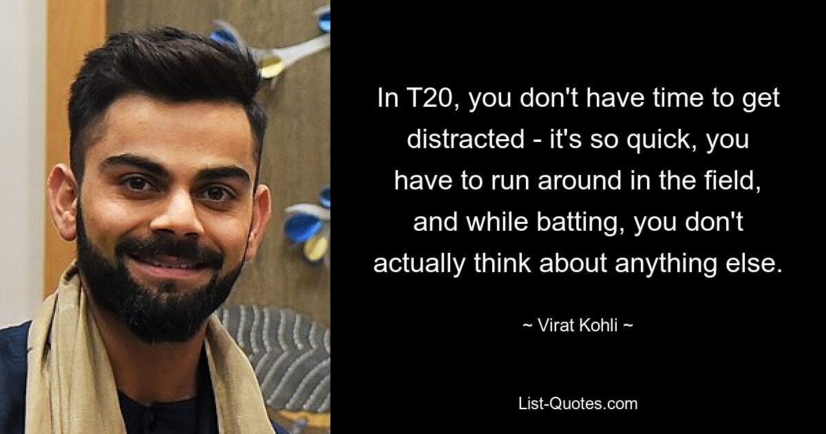 In T20, you don't have time to get distracted - it's so quick, you have to run around in the field, and while batting, you don't actually think about anything else. — © Virat Kohli