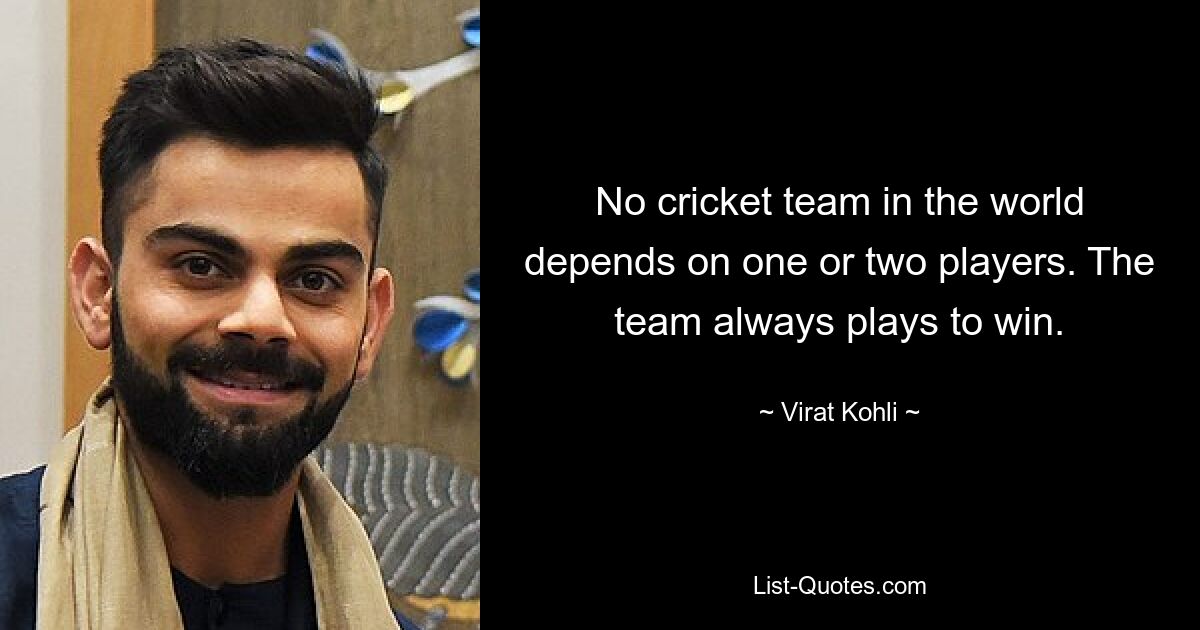 No cricket team in the world depends on one or two players. The team always plays to win. — © Virat Kohli