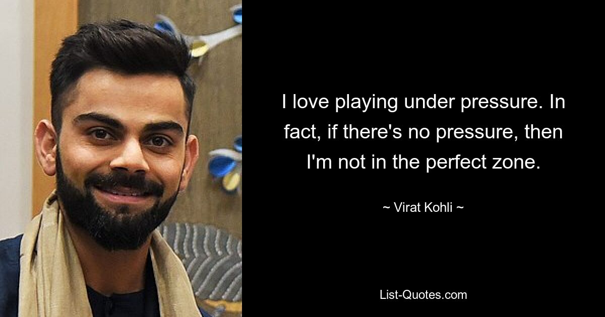 I love playing under pressure. In fact, if there's no pressure, then I'm not in the perfect zone. — © Virat Kohli