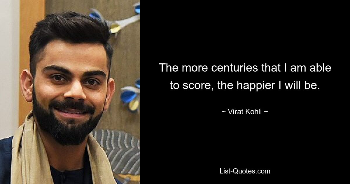 The more centuries that I am able to score, the happier I will be. — © Virat Kohli