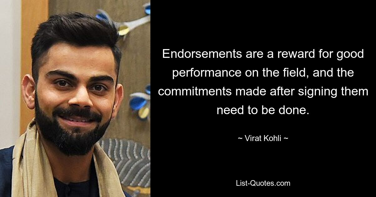 Endorsements are a reward for good performance on the field, and the commitments made after signing them need to be done. — © Virat Kohli