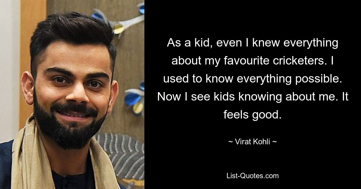 As a kid, even I knew everything about my favourite cricketers. I used to know everything possible. Now I see kids knowing about me. It feels good. — © Virat Kohli