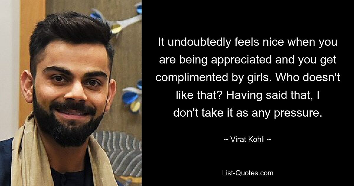 It undoubtedly feels nice when you are being appreciated and you get complimented by girls. Who doesn't like that? Having said that, I don't take it as any pressure. — © Virat Kohli