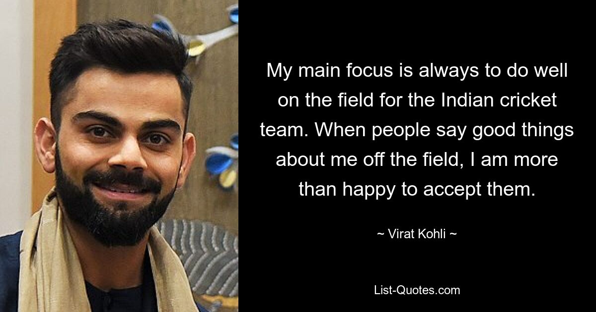 My main focus is always to do well on the field for the Indian cricket team. When people say good things about me off the field, I am more than happy to accept them. — © Virat Kohli