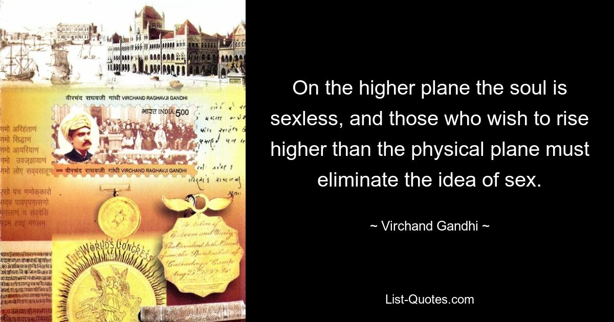 On the higher plane the soul is sexless, and those who wish to rise higher than the physical plane must eliminate the idea of sex. — © Virchand Gandhi