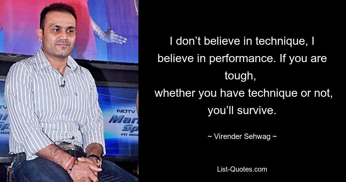 I don’t believe in technique, I believe in performance. If you are tough, 
 whether you have technique or not, you’ll survive. — © Virender Sehwag