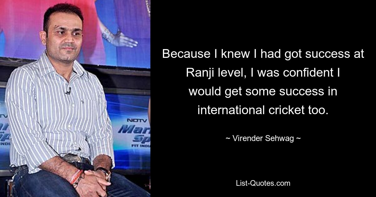 Because I knew I had got success at Ranji level, I was confident I would get some success in international cricket too. — © Virender Sehwag